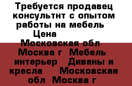 Требуется продавец-консультнт с опытом работы на мебель › Цена ­ 30 000 - Московская обл., Москва г. Мебель, интерьер » Диваны и кресла   . Московская обл.,Москва г.